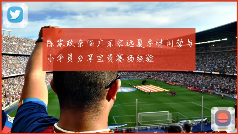 陈家政亲临广东宏远夏季特训营与小学员分享宝贵赛场经验