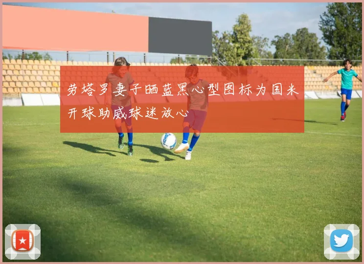 劳塔罗妻子晒蓝黑心型图标为国米开球助威球迷放心