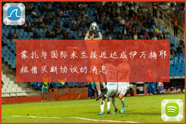 蒙扎与国际米兰接近达成伊万梅耶租借买断协议的消息
