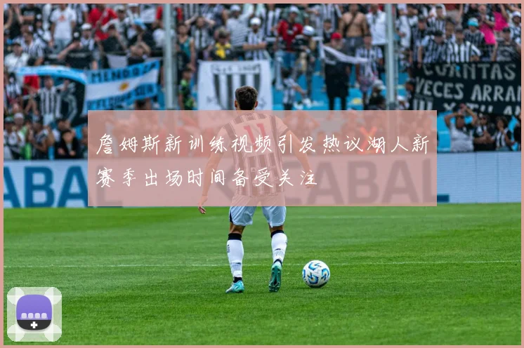 詹姆斯新训练视频引发热议湖人新赛季出场时间备受关注