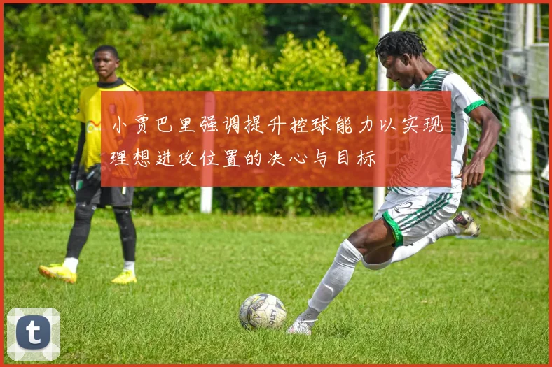 小贾巴里强调提升控球能力以实现理想进攻位置的决心与目标