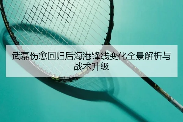 武磊伤愈回归后海港锋线变化全景解析与战术升级（HTHSportsapp）