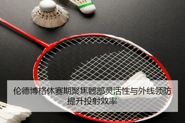 伦德博格休赛期聚焦髋部灵活性与外线领防提升投射效率（HTHSportsapp）
