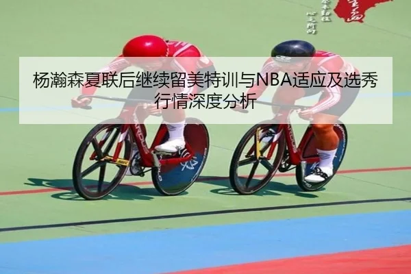 杨瀚森夏联后继续留美特训与NBA适应及选秀行情深度分析